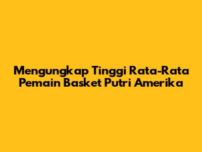 Mengungkap Tinggi Rata-Rata Pemain Basket Putri Amerika