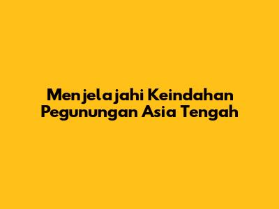 Menjelajahi Keindahan Pegunungan Asia Tengah