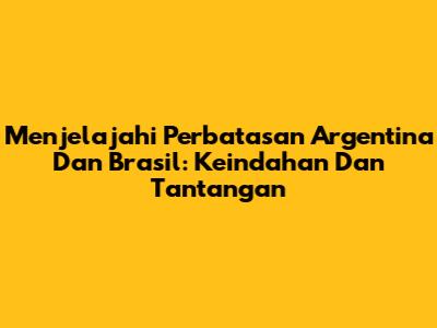 Menjelajahi Perbatasan Argentina Dan Brasil: Keindahan Dan Tantangan