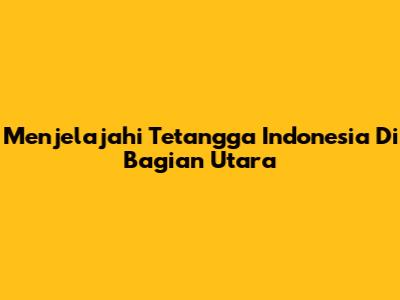 Menjelajahi Tetangga Indonesia Di Bagian Utara