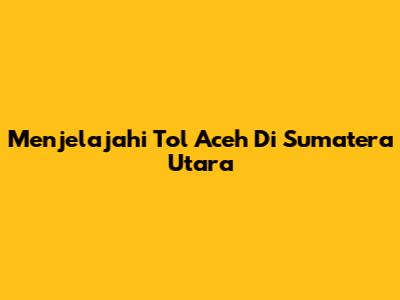 Menjelajahi Tol Aceh Di Sumatera Utara