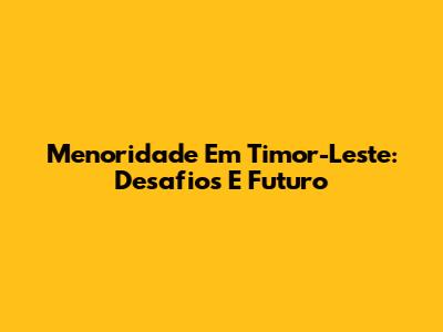 Menoridade Em Timor-Leste: Desafios E Futuro