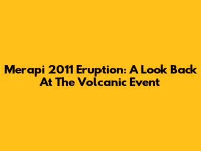 Merapi 2011 Eruption: A Look Back At The Volcanic Event