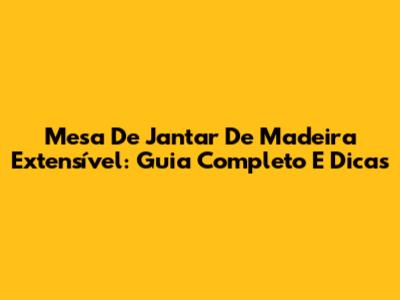 Mesa De Jantar De Madeira Extensível: Guia Completo E Dicas