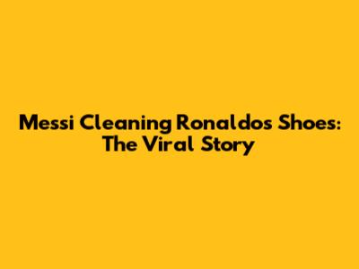 Messi Cleaning Ronaldo's Shoes: The Viral Story