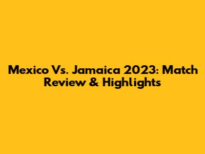 Mexico Vs. Jamaica 2023: Match Review & Highlights