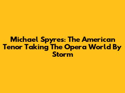 Michael Spyres: The American Tenor Taking The Opera World By Storm