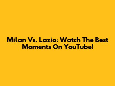 Milan Vs. Lazio: Watch The Best Moments On YouTube!