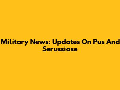 Military News: Updates On Pus And Serussiase