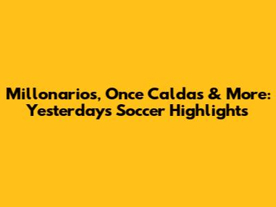 Millonarios, Once Caldas & More: Yesterday's Soccer Highlights