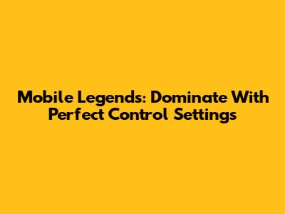 Mobile Legends: Dominate With Perfect Control Settings