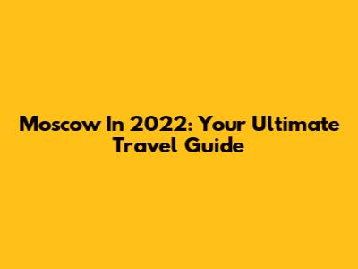 Moscow In 2022: Your Ultimate Travel Guide