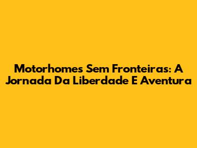 Motorhomes Sem Fronteiras: A Jornada Da Liberdade E Aventura
