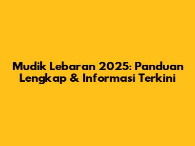 Mudik Lebaran 2025: Panduan Lengkap & Informasi Terkini