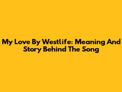 My Love By Westlife: Meaning And Story Behind The Song