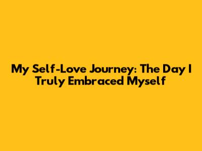 My Self-Love Journey: The Day I Truly Embraced Myself