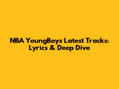 NBA YoungBoy's Latest Tracks: Lyrics & Deep Dive