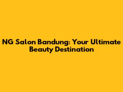 NG Salon Bandung: Your Ultimate Beauty Destination