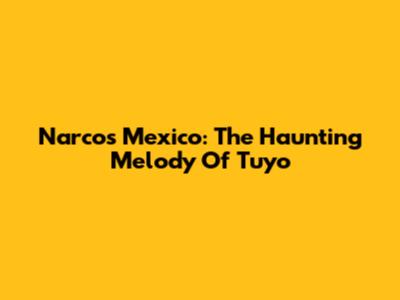 Narcos Mexico: The Haunting Melody Of "Tuyo"