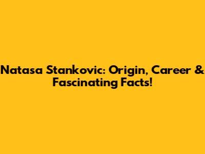 Natasa Stankovic: Origin, Career & Fascinating Facts!