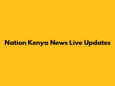 Nation Kenya News Live Updates