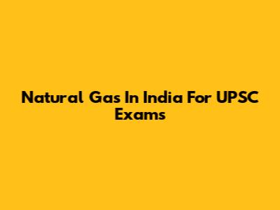 Natural Gas In India For UPSC Exams