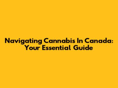 Navigating Cannabis In Canada: Your Essential Guide