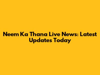 Neem Ka Thana Live News: Latest Updates Today