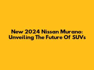 New 2024 Nissan Murano: Unveiling The Future Of SUVs