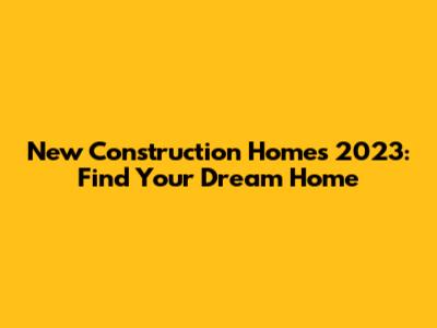 New Construction Homes 2023: Find Your Dream Home
