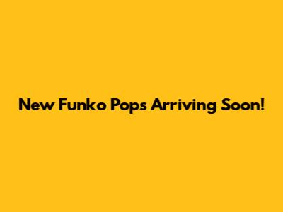 New Funko Pops Arriving Soon!