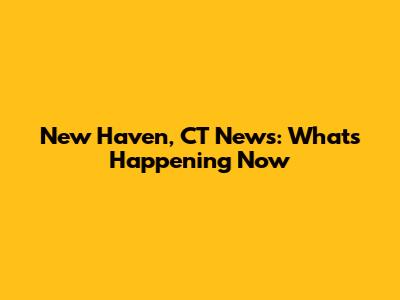 New Haven, CT News: What's Happening Now
