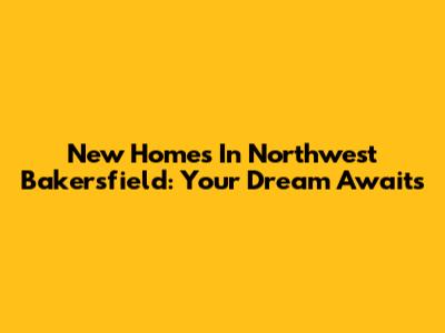 New Homes In Northwest Bakersfield: Your Dream Awaits