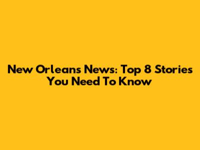 New Orleans News: Top 8 Stories You Need To Know