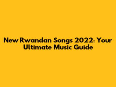 New Rwandan Songs 2022: Your Ultimate Music Guide