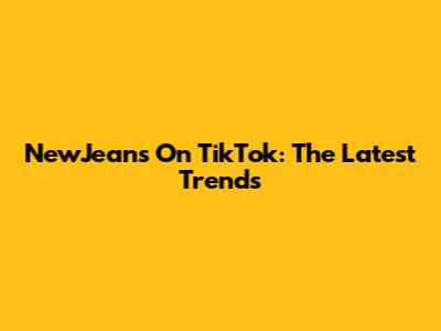 NewJeans On TikTok: The Latest Trends
