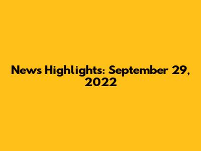 News Highlights: September 29, 2022