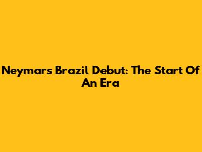 Neymar's Brazil Debut: The Start Of An Era