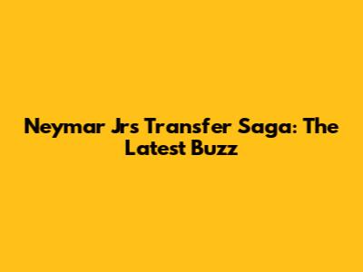Neymar Jr's Transfer Saga: The Latest Buzz
