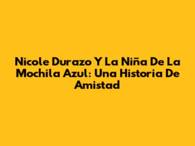 Nicole Durazo Y La Niña De La Mochila Azul: Una Historia De Amistad