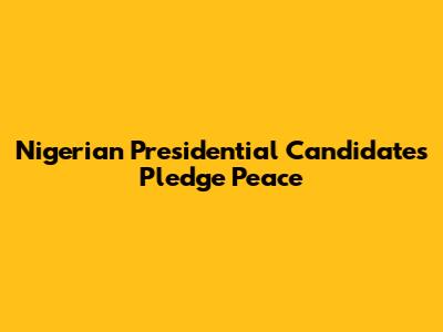 Nigerian Presidential Candidates Pledge Peace