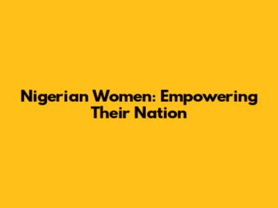 Nigerian Women: Empowering Their Nation