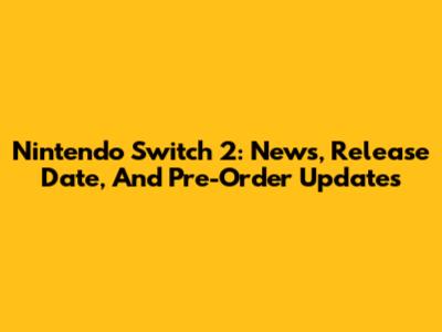 Nintendo Switch 2: News, Release Date, And Pre-Order Updates