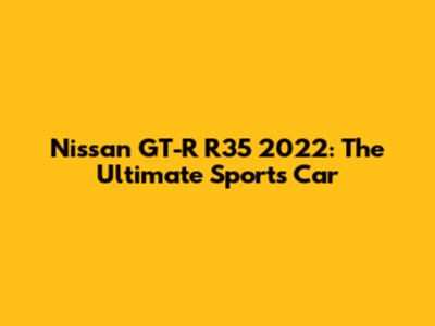 Nissan GT-R R35 2022: The Ultimate Sports Car