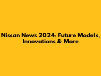Nissan News 2024: Future Models, Innovations & More