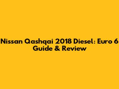 Nissan Qashqai 2018 Diesel: Euro 6 Guide & Review