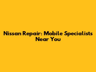 Nissan Repair: Mobile Specialists Near You