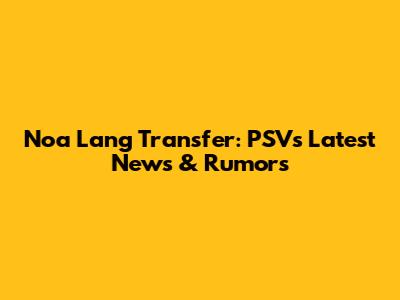 Noa Lang Transfer: PSV's Latest News & Rumors