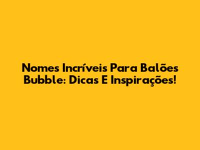 Nomes Incríveis Para Balões Bubble: Dicas E Inspirações!