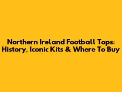 Northern Ireland Football Tops: History, Iconic Kits & Where To Buy
